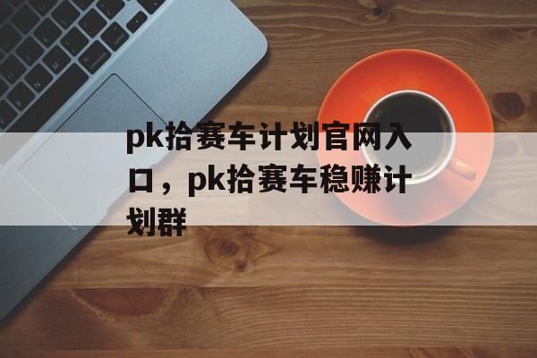 pk拾赛车计划官网入口，pk拾赛车稳赚计划群